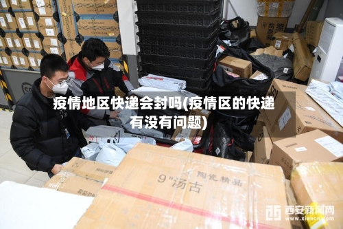 疫情地区快递会封吗(疫情区的快递有没有问题)